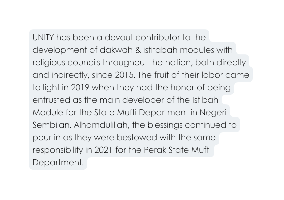 UNITY has been a devout contributor to the development of dakwah istitabah modules with religious councils throughout the nation both directly and indirectly since 2015 The fruit of their labor came to light in 2019 when they had the honor of being entrusted as the main developer of the Istibah Module for the State Mufti Department in Negeri Sembilan Alhamdulillah the blessings continued to pour in as they were bestowed with the same responsibility in 2021 for the Perak State Mufti Department